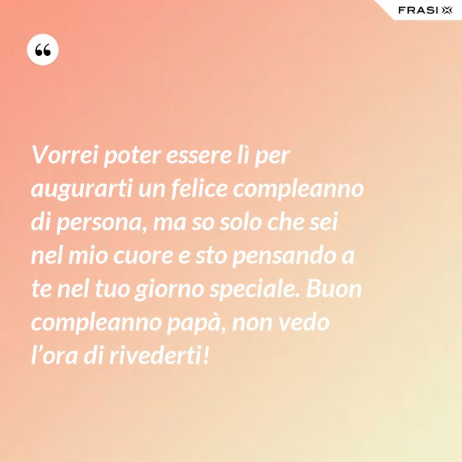 Vorrei poter essere lì per augurarti un felice compleanno di persona, ma so solo che sei nel mio cuore e sto pensando a te nel tuo giorno speciale. Buon compleanno papà, non vedo l’ora di rivederti! - Anonimo