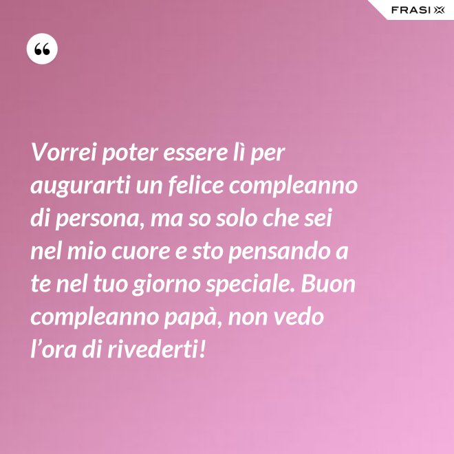 Vorrei poter essere lì per augurarti un felice compleanno di persona, ma so solo che sei nel mio cuore e sto pensando a te nel tuo giorno speciale. Buon compleanno papà, non vedo l’ora di rivederti! - Anonimo