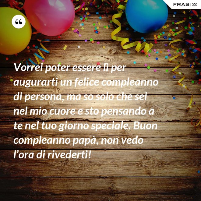 Vorrei poter essere lì per augurarti un felice compleanno di persona, ma so solo che sei nel mio cuore e sto pensando a te nel tuo giorno speciale. Buon compleanno papà, non vedo l’ora di rivederti! - Anonimo