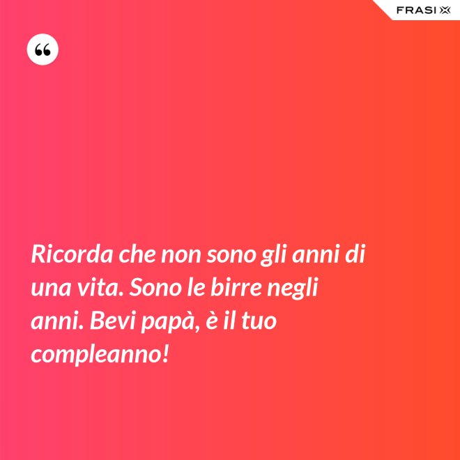 Ricorda che non sono gli anni di una vita. Sono le birre negli anni. Bevi papà, è il tuo compleanno! - Anonimo
