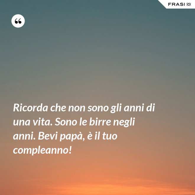 Ricorda che non sono gli anni di una vita. Sono le birre negli anni. Bevi papà, è il tuo compleanno! - Anonimo