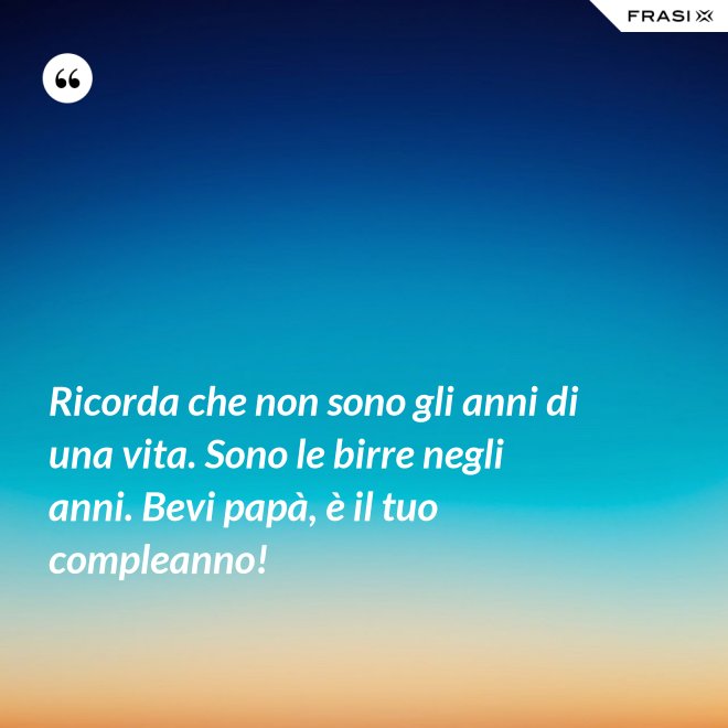 Ricorda che non sono gli anni di una vita. Sono le birre negli anni. Bevi papà, è il tuo compleanno! - Anonimo
