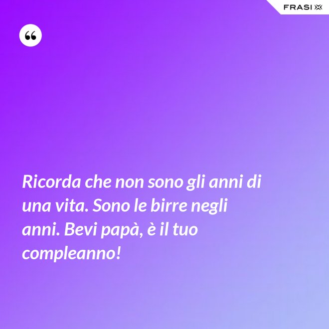 Ricorda che non sono gli anni di una vita. Sono le birre negli anni. Bevi papà, è il tuo compleanno! - Anonimo
