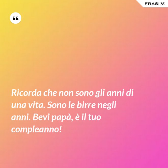 Ricorda che non sono gli anni di una vita. Sono le birre negli anni. Bevi papà, è il tuo compleanno! - Anonimo