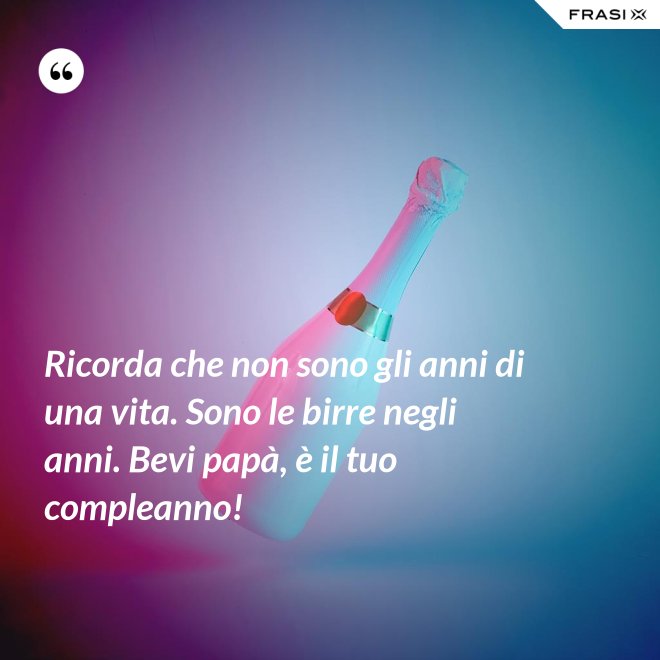 Ricorda che non sono gli anni di una vita. Sono le birre negli anni. Bevi papà, è il tuo compleanno! - Anonimo