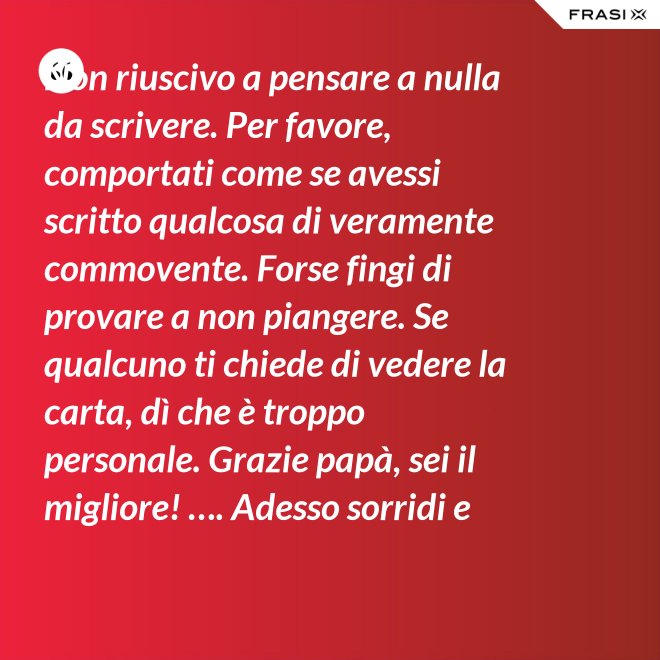 Non riuscivo a pensare a nulla da scrivere. Per favore, comportati come se avessi scritto qualcosa di veramente commovente. Forse fingi di provare a non piangere. Se qualcuno ti chiede di vedere la carta, dì che è troppo personale. Grazie papà, sei il migliore! …. Adesso sorridi e chiudi la carta. - Anonimo