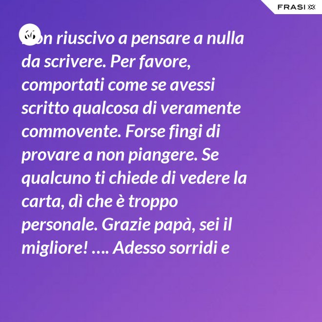 Non riuscivo a pensare a nulla da scrivere. Per favore, comportati come se avessi scritto qualcosa di veramente commovente. Forse fingi di provare a non piangere. Se qualcuno ti chiede di vedere la carta, dì che è troppo personale. Grazie papà, sei il migliore! …. Adesso sorridi e chiudi la carta. - Anonimo
