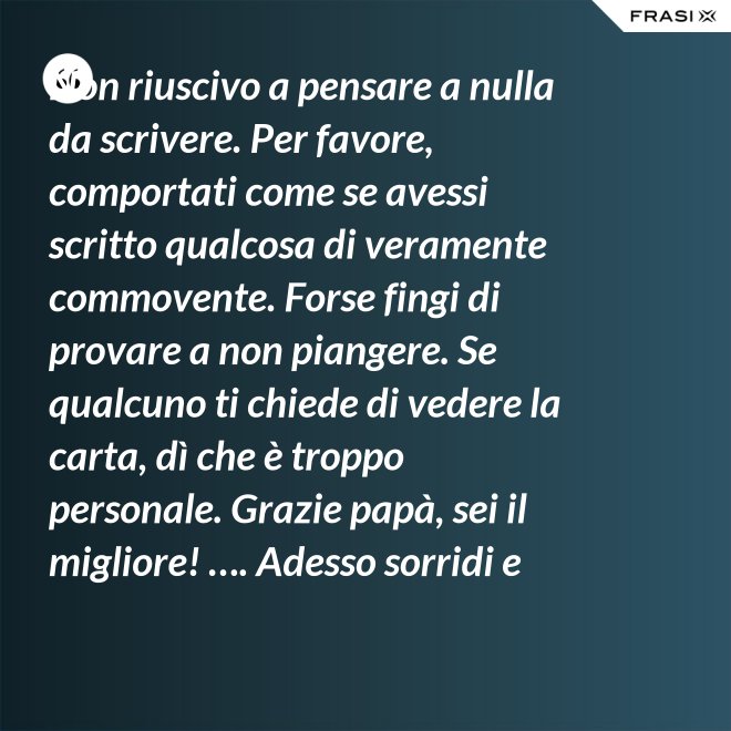 Non riuscivo a pensare a nulla da scrivere. Per favore, comportati come se avessi scritto qualcosa di veramente commovente. Forse fingi di provare a non piangere. Se qualcuno ti chiede di vedere la carta, dì che è troppo personale. Grazie papà, sei il migliore! …. Adesso sorridi e chiudi la carta. - Anonimo