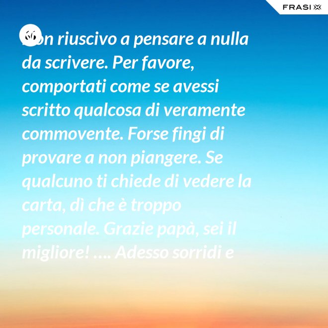 Non riuscivo a pensare a nulla da scrivere. Per favore, comportati come se avessi scritto qualcosa di veramente commovente. Forse fingi di provare a non piangere. Se qualcuno ti chiede di vedere la carta, dì che è troppo personale. Grazie papà, sei il migliore! …. Adesso sorridi e chiudi la carta. - Anonimo