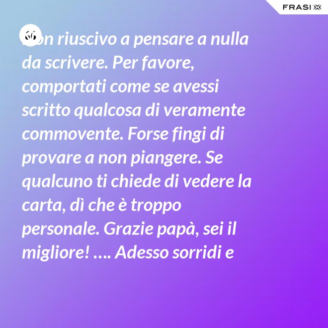 Non riuscivo a pensare a nulla da scrivere. Per favore, comportati come se avessi scritto qualcosa di veramente commovente. Forse fingi di provare a non piangere. Se qualcuno ti chiede di vedere la carta, dì che è troppo personale. Grazie papà, sei il migliore! …. Adesso sorridi e chiudi la carta. - Anonimo