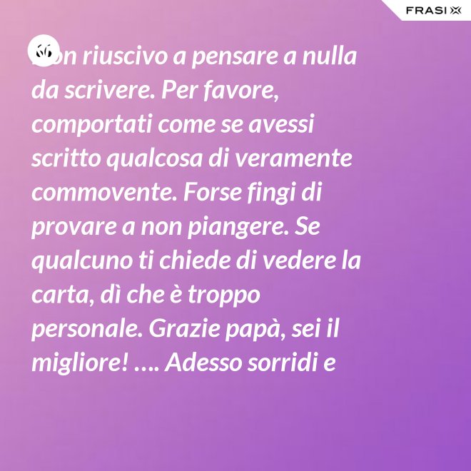 Non riuscivo a pensare a nulla da scrivere. Per favore, comportati come se avessi scritto qualcosa di veramente commovente. Forse fingi di provare a non piangere. Se qualcuno ti chiede di vedere la carta, dì che è troppo personale. Grazie papà, sei il migliore! …. Adesso sorridi e chiudi la carta. - Anonimo