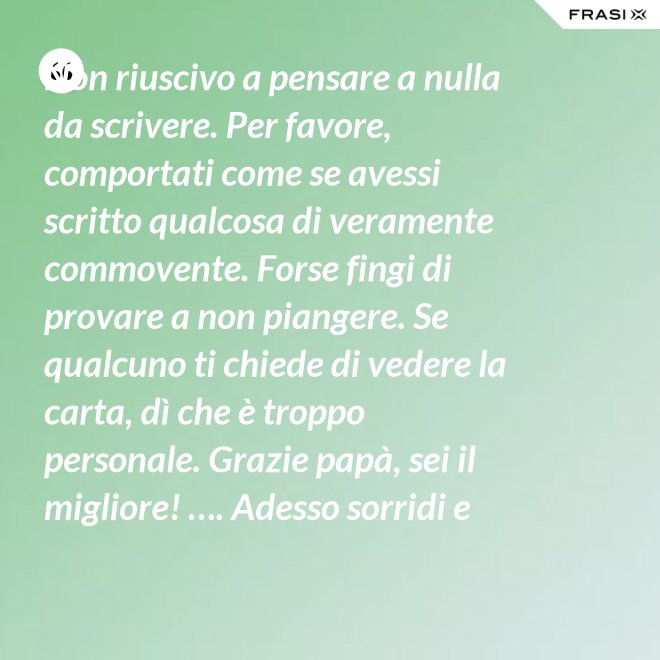Non riuscivo a pensare a nulla da scrivere. Per favore, comportati come se avessi scritto qualcosa di veramente commovente. Forse fingi di provare a non piangere. Se qualcuno ti chiede di vedere la carta, dì che è troppo personale. Grazie papà, sei il migliore! …. Adesso sorridi e chiudi la carta. - Anonimo