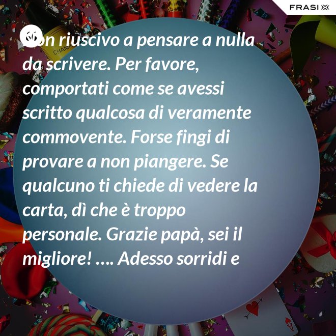 Non riuscivo a pensare a nulla da scrivere. Per favore, comportati come se avessi scritto qualcosa di veramente commovente. Forse fingi di provare a non piangere. Se qualcuno ti chiede di vedere la carta, dì che è troppo personale. Grazie papà, sei il migliore! …. Adesso sorridi e chiudi la carta. - Anonimo