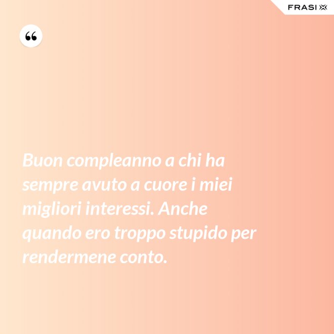 Buon compleanno a chi ha sempre avuto a cuore i miei migliori interessi. Anche quando ero troppo stupido per rendermene conto. - Anonimo