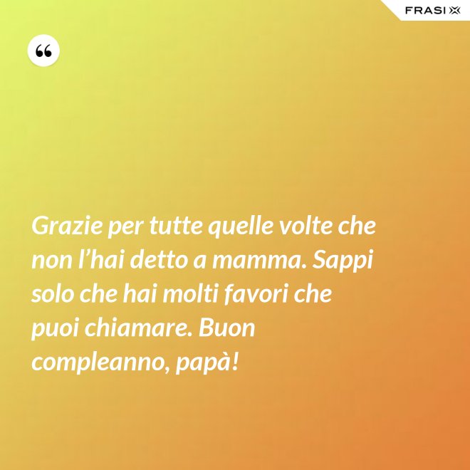 Grazie per tutte quelle volte che non l’hai detto a mamma. Sappi solo che hai molti favori che puoi chiamare. Buon compleanno, papà! - Anonimo
