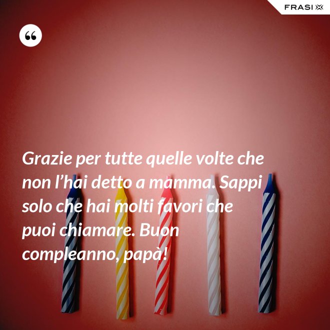 Grazie per tutte quelle volte che non l’hai detto a mamma. Sappi solo che hai molti favori che puoi chiamare. Buon compleanno, papà! - Anonimo