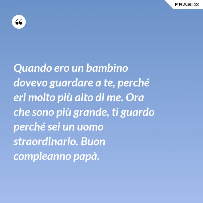 Quando ero un bambino dovevo guardare a te, perché eri molto più alto di me. Ora che sono più grande, ti guardo perché sei un uomo straordinario. Buon compleanno papà. - Anonimo