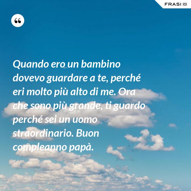Quando ero un bambino dovevo guardare a te, perché eri molto più alto di me. Ora che sono più grande, ti guardo perché sei un uomo straordinario. Buon compleanno papà. - Anonimo