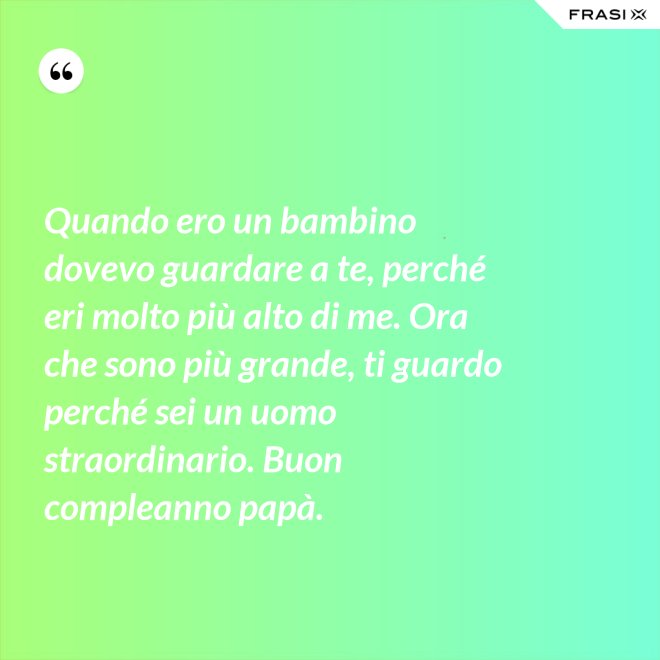Quando ero un bambino dovevo guardare a te, perché eri molto più alto di me. Ora che sono più grande, ti guardo perché sei un uomo straordinario. Buon compleanno papà. - Anonimo