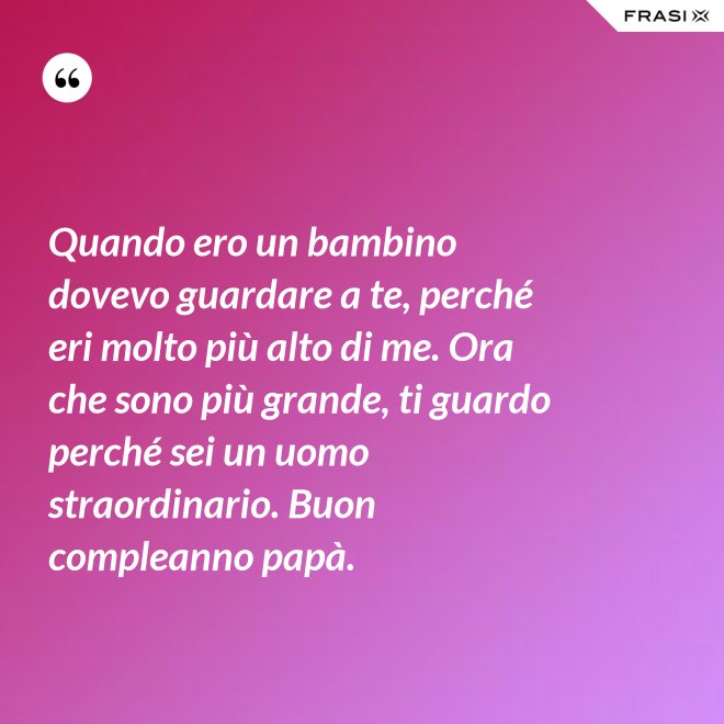 Quando ero un bambino dovevo guardare a te, perché eri molto più alto di me. Ora che sono più grande, ti guardo perché sei un uomo straordinario. Buon compleanno papà. - Anonimo