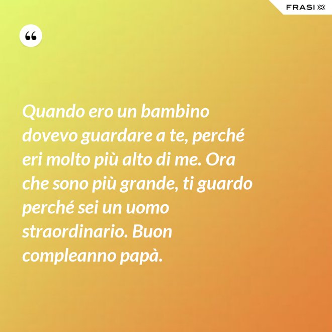 Quando ero un bambino dovevo guardare a te, perché eri molto più alto di me. Ora che sono più grande, ti guardo perché sei un uomo straordinario. Buon compleanno papà. - Anonimo