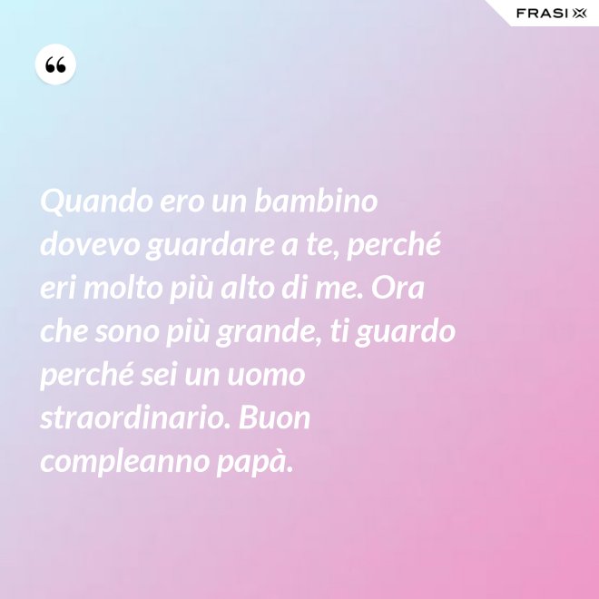 Quando ero un bambino dovevo guardare a te, perché eri molto più alto di me. Ora che sono più grande, ti guardo perché sei un uomo straordinario. Buon compleanno papà. - Anonimo