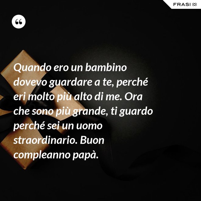 Quando ero un bambino dovevo guardare a te, perché eri molto più alto di me. Ora che sono più grande, ti guardo perché sei un uomo straordinario. Buon compleanno papà. - Anonimo
