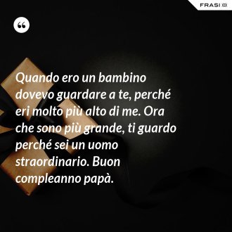 Quando ero un bambino dovevo guardare a te, perché eri molto più alto di me. Ora che sono più grande, ti guardo perché sei un uomo straordinario. Buon compleanno papà. - Anonimo