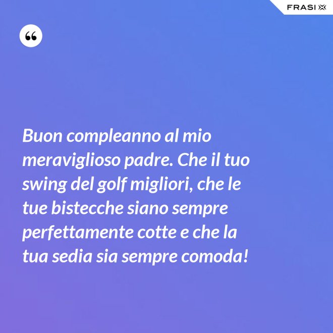 Buon compleanno al mio meraviglioso padre. Che il tuo swing del golf migliori, che le tue bistecche siano sempre perfettamente cotte e che la tua sedia sia sempre comoda! - Anonimo