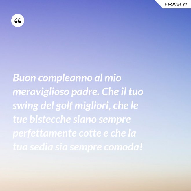 Buon compleanno al mio meraviglioso padre. Che il tuo swing del golf migliori, che le tue bistecche siano sempre perfettamente cotte e che la tua sedia sia sempre comoda! - Anonimo