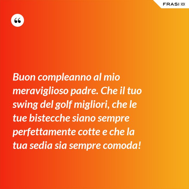 Buon compleanno al mio meraviglioso padre. Che il tuo swing del golf migliori, che le tue bistecche siano sempre perfettamente cotte e che la tua sedia sia sempre comoda! - Anonimo