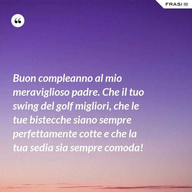 Buon compleanno al mio meraviglioso padre. Che il tuo swing del golf migliori, che le tue bistecche siano sempre perfettamente cotte e che la tua sedia sia sempre comoda! - Anonimo