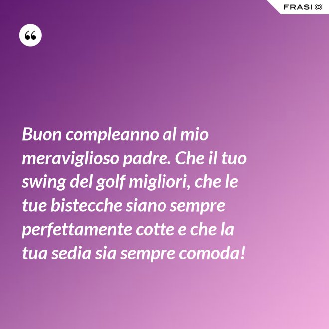 Buon compleanno al mio meraviglioso padre. Che il tuo swing del golf migliori, che le tue bistecche siano sempre perfettamente cotte e che la tua sedia sia sempre comoda! - Anonimo