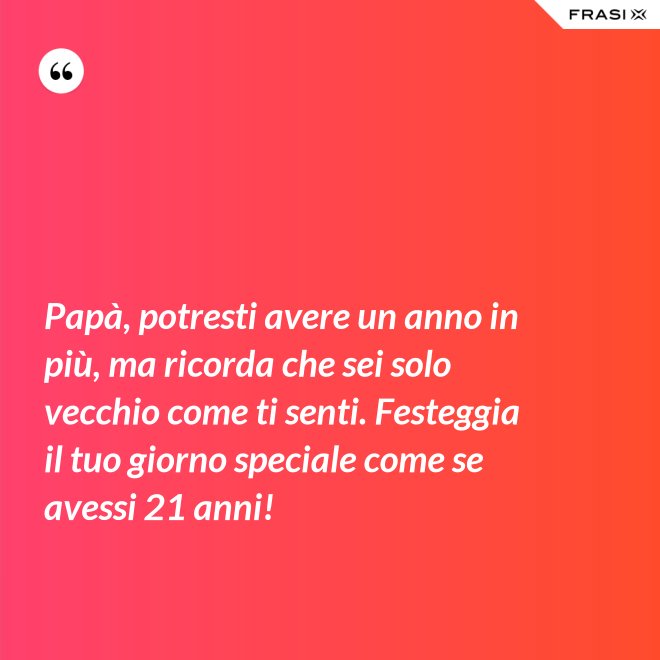Papà, potresti avere un anno in più, ma ricorda che sei solo vecchio come ti senti. Festeggia il tuo giorno speciale come se avessi 21 anni! - Anonimo