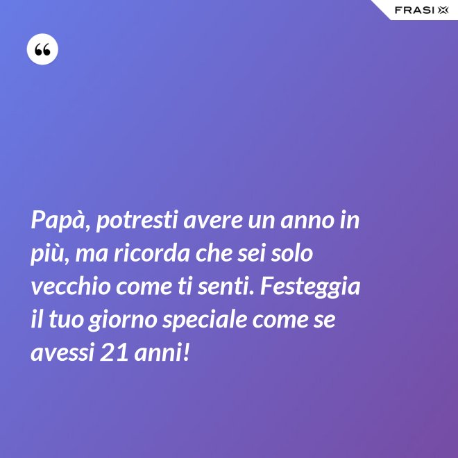 Papà, potresti avere un anno in più, ma ricorda che sei solo vecchio come ti senti. Festeggia il tuo giorno speciale come se avessi 21 anni! - Anonimo