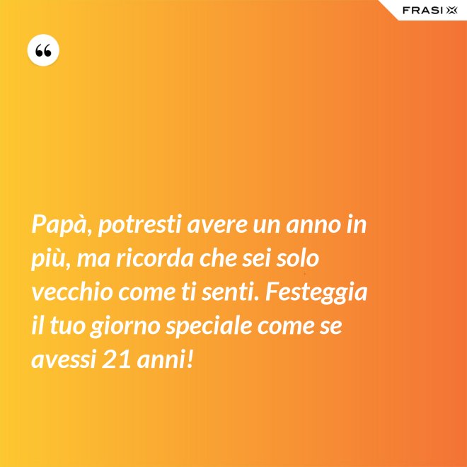 Papà, potresti avere un anno in più, ma ricorda che sei solo vecchio come ti senti. Festeggia il tuo giorno speciale come se avessi 21 anni! - Anonimo