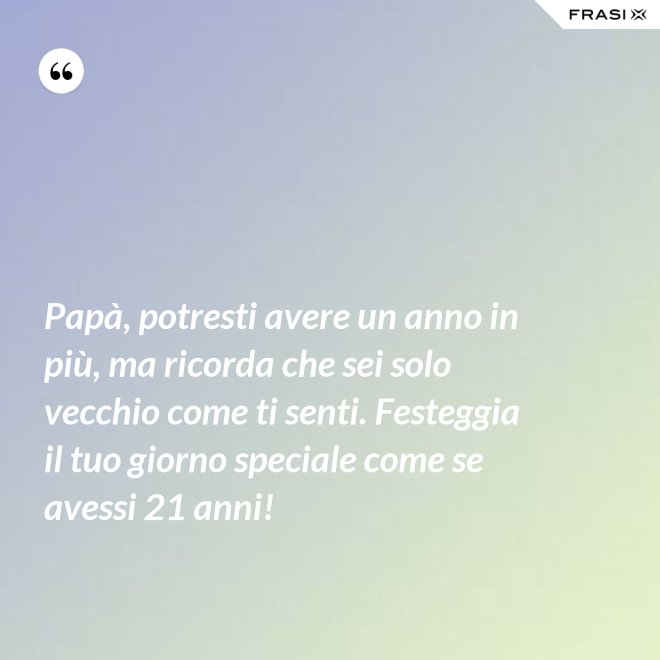 Papà, potresti avere un anno in più, ma ricorda che sei solo vecchio come ti senti. Festeggia il tuo giorno speciale come se avessi 21 anni! - Anonimo