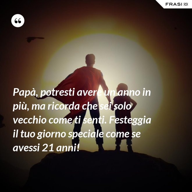 Papà, potresti avere un anno in più, ma ricorda che sei solo vecchio come ti senti. Festeggia il tuo giorno speciale come se avessi 21 anni! - Anonimo