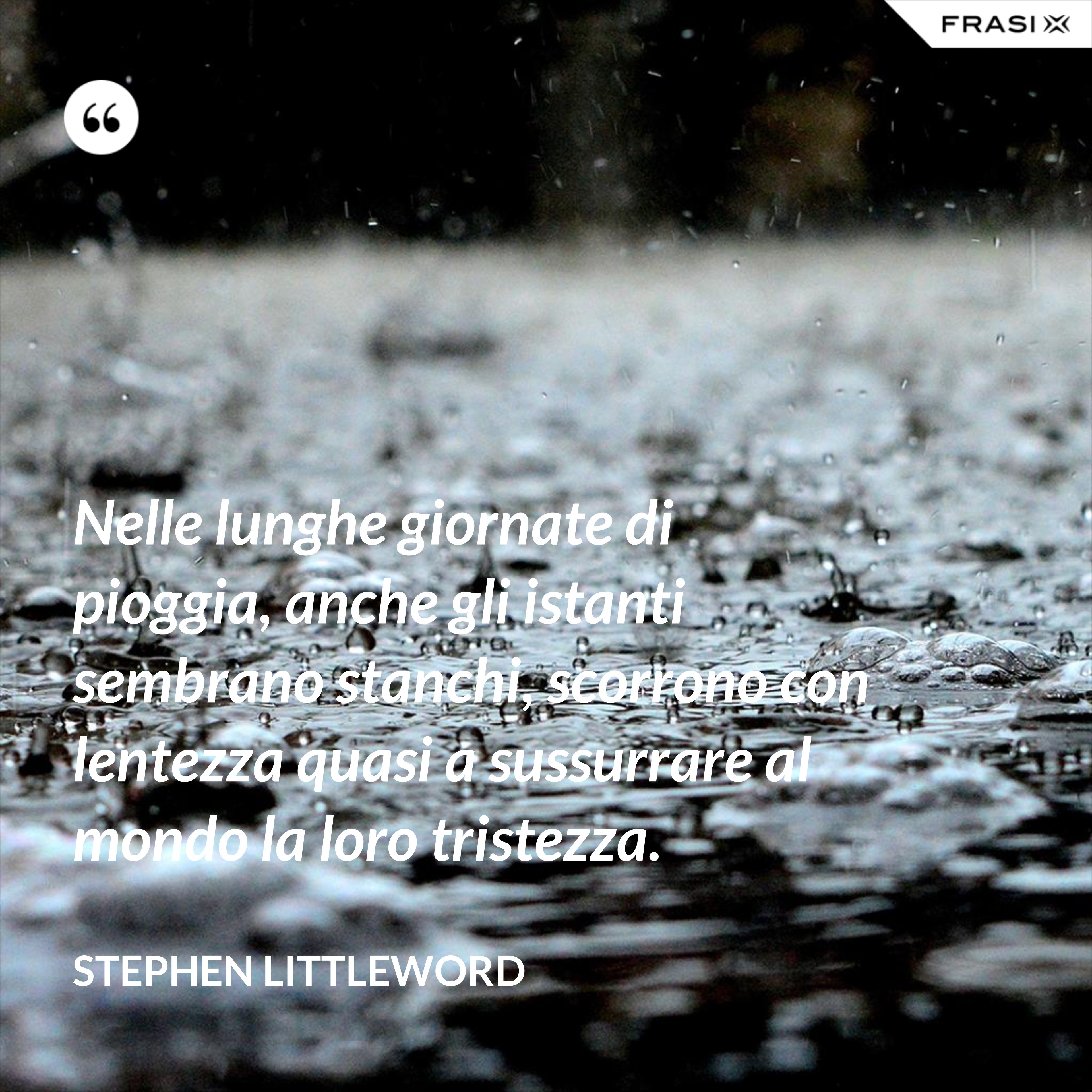 Nelle lunghe giornate di pioggia, anche gli istanti sembrano stanchi, scorrono con lentezza quasi a sussurrare al mondo la loro tristezza. - Stephen Littleword