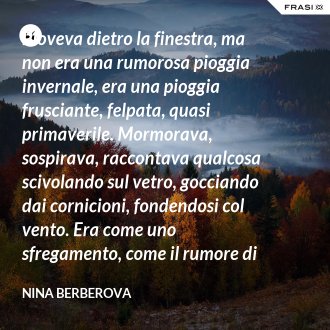 Pioveva dietro la finestra, ma non era una rumorosa pioggia invernale, era una pioggia frusciante, felpata, quasi primaverile. Mormorava, sospirava, raccontava qualcosa scivolando sul vetro, gocciando dai cornicioni, fondendosi col vento. Era come uno sfregamento, come il rumore di una foglia che venga accartocciata. - Nina Berberova