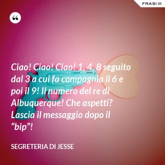 Ciao! Ciao! Ciao! 1, 4, 8 seguito dal 3 a cui fa compagnia il 6 e poi il 9! Il numero del re di Albuquerque! Che aspetti? Lascia il messaggio dopo il “bip”! - Segreteria di Jesse