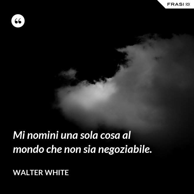 Mi nomini una sola cosa al mondo che non sia negoziabile. - Walter White