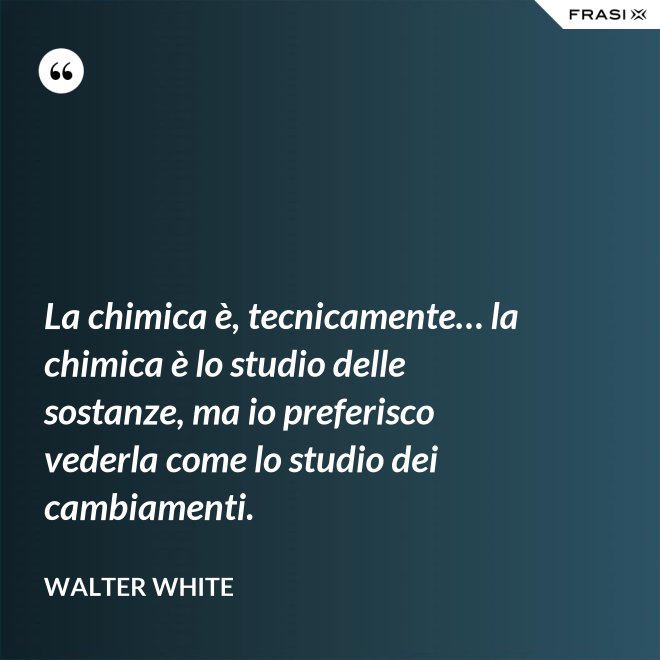 La chimica è, tecnicamente… la chimica è lo studio delle sostanze, ma io preferisco vederla come lo studio dei cambiamenti. - Walter White