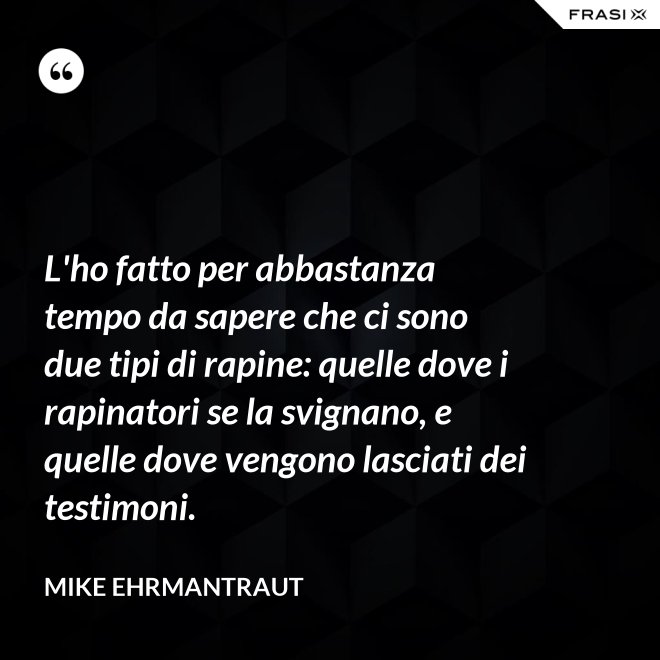 L'ho fatto per abbastanza tempo da sapere che ci sono due tipi di rapine: quelle dove i rapinatori se la svignano, e quelle dove vengono lasciati dei testimoni. - Mike Ehrmantraut