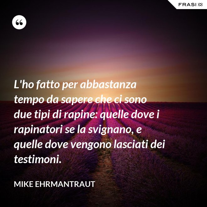 L'ho fatto per abbastanza tempo da sapere che ci sono due tipi di rapine: quelle dove i rapinatori se la svignano, e quelle dove vengono lasciati dei testimoni. - Mike Ehrmantraut