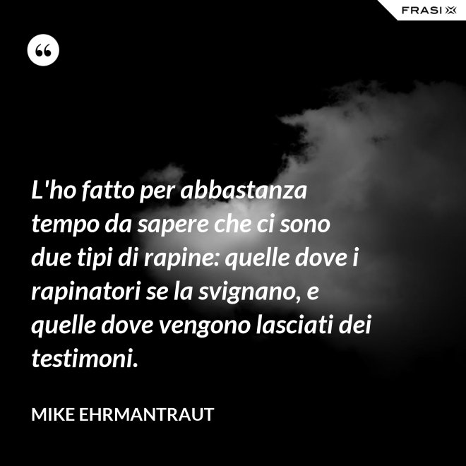 L'ho fatto per abbastanza tempo da sapere che ci sono due tipi di rapine: quelle dove i rapinatori se la svignano, e quelle dove vengono lasciati dei testimoni. - Mike Ehrmantraut