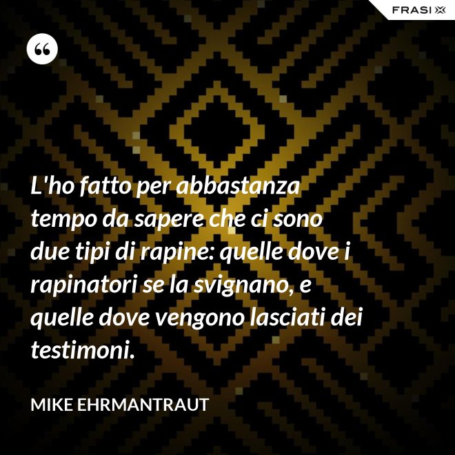 L'ho fatto per abbastanza tempo da sapere che ci sono due tipi di rapine: quelle dove i rapinatori se la svignano, e quelle dove vengono lasciati dei testimoni. - Mike Ehrmantraut