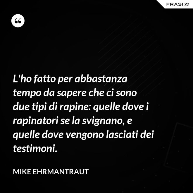 L'ho fatto per abbastanza tempo da sapere che ci sono due tipi di rapine: quelle dove i rapinatori se la svignano, e quelle dove vengono lasciati dei testimoni. - Mike Ehrmantraut