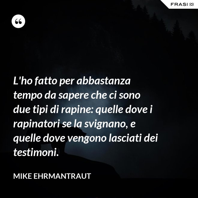 L'ho fatto per abbastanza tempo da sapere che ci sono due tipi di rapine: quelle dove i rapinatori se la svignano, e quelle dove vengono lasciati dei testimoni. - Mike Ehrmantraut