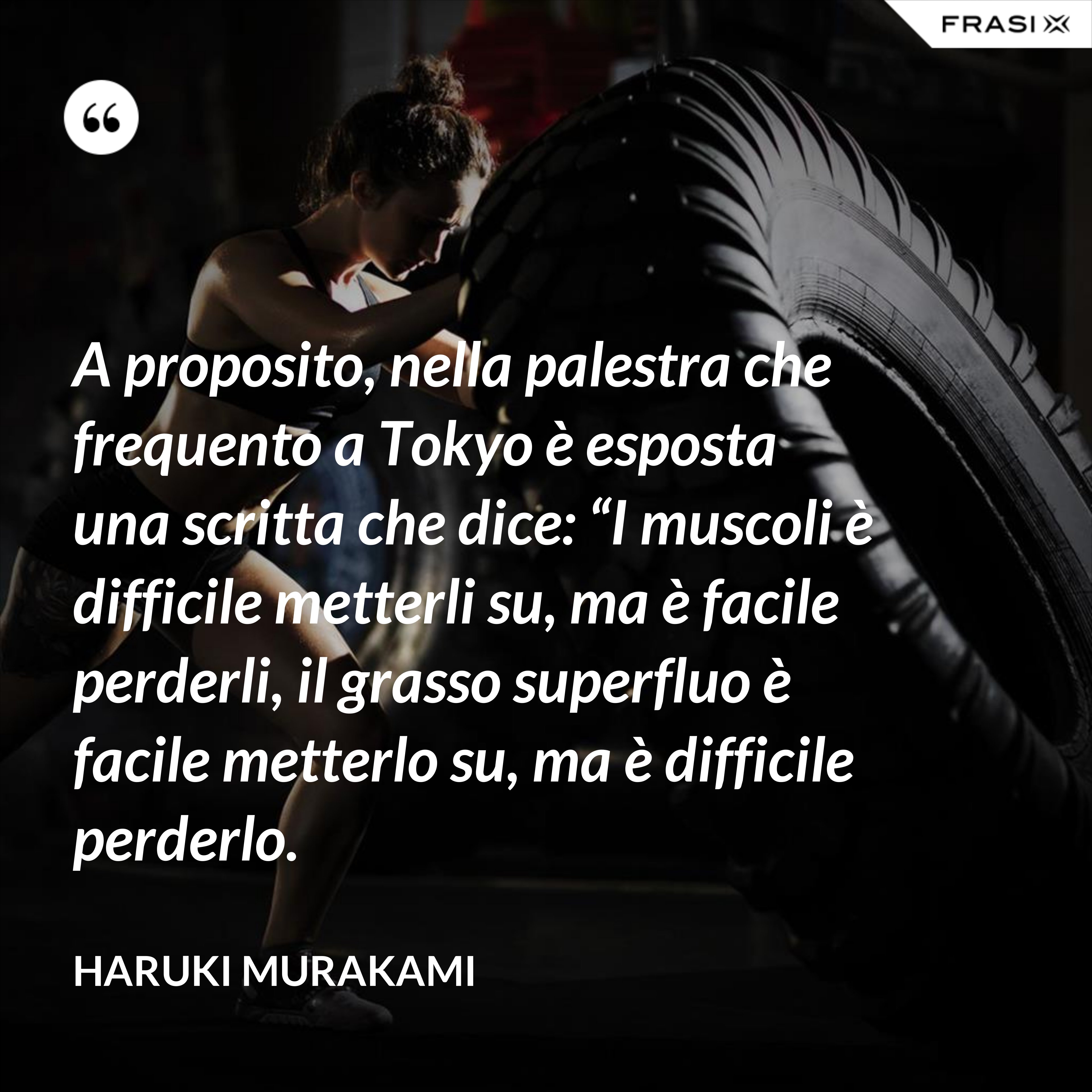 A proposito, nella palestra che frequento a Tokyo è esposta una scritta che dice: “I muscoli è difficile metterli su, ma è facile perderli, il grasso superfluo è facile metterlo su, ma è difficile perderlo. - Haruki Murakami